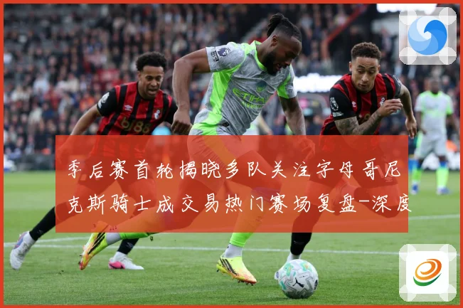 季后赛首轮揭晓多队关注字母哥尼克斯骑士成交易热门赛场复盘-深度解析