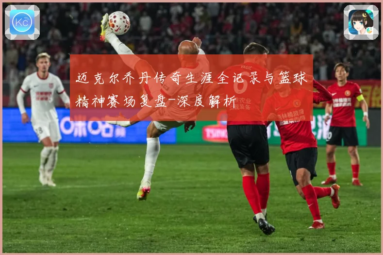 迈克尔乔丹传奇生涯全记录与篮球精神赛场复盘-深度解析