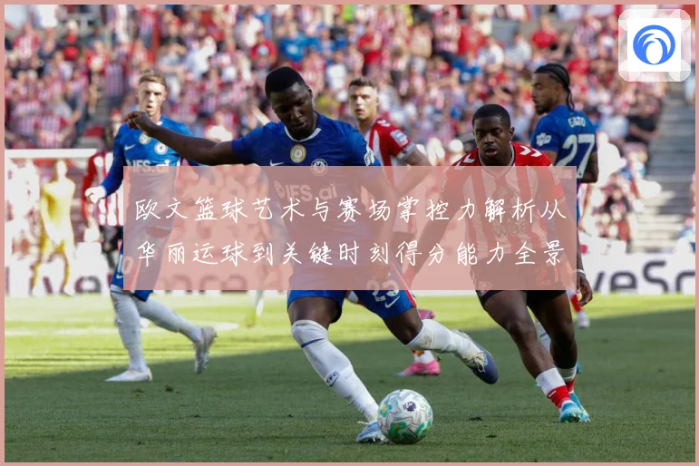 欧文篮球艺术与赛场掌控力解析从华丽运球到关键时刻得分能力全景观察-深度解析