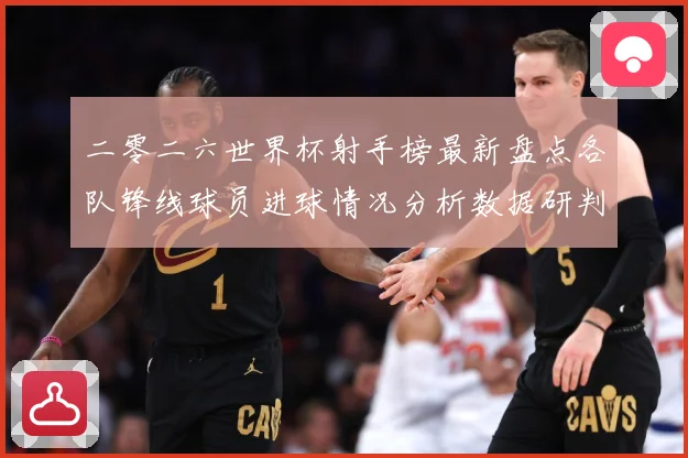 二零二六世界杯射手榜最新盘点各队锋线球员进球情况分析数据研判-深度解析