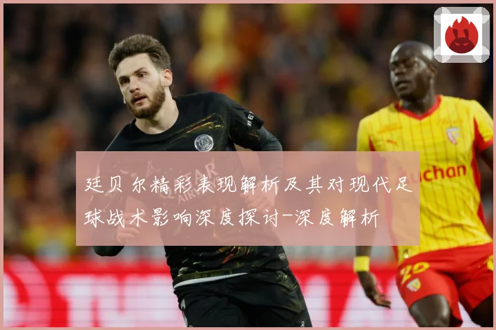 廷贝尔精彩表现解析及其对现代足球战术影响深度探讨-深度解析
