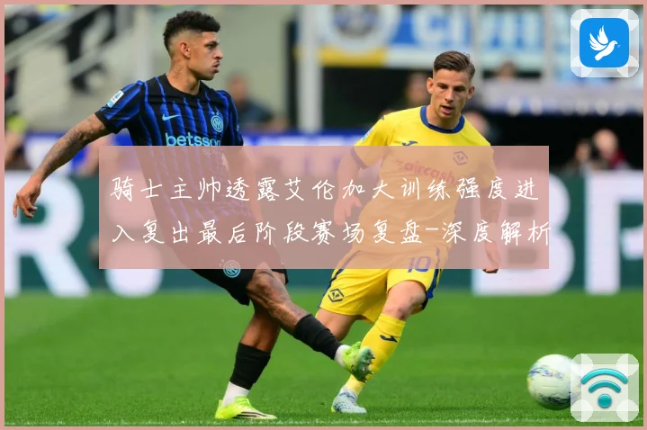 骑士主帅透露艾伦加大训练强度进入复出最后阶段赛场复盘-深度解析
