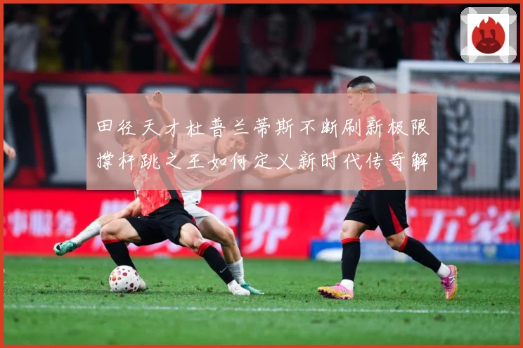田径天才杜普兰蒂斯不断刷新极限撑杆跳之王如何定义新时代传奇解析-深度解析
